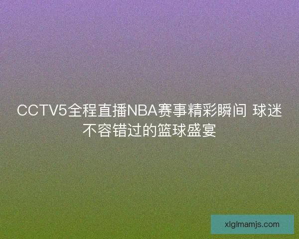 CCTV5全程直播NBA赛事精彩瞬间 球迷不容错过的篮球盛宴