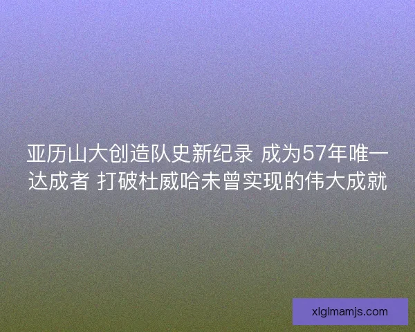 亚历山大创造队史新纪录 成为57年唯一达成者 打破杜威哈未曾实现的伟大成就