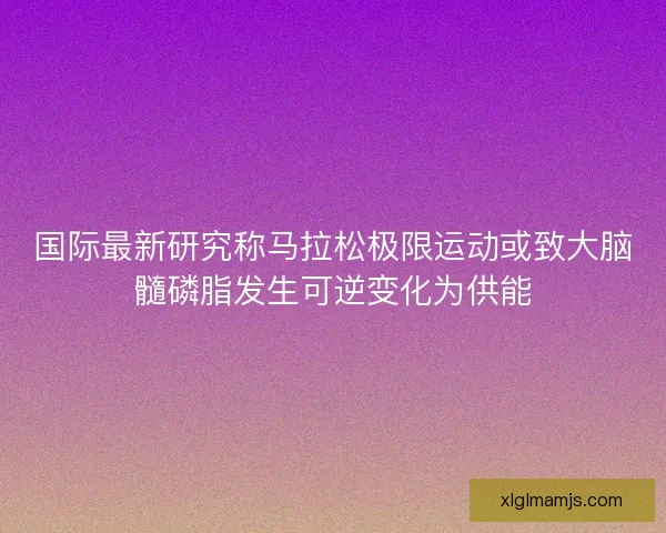 国际最新研究称马拉松极限运动或致大脑髓磷脂发生可逆变化为供能