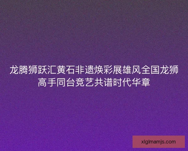龙腾狮跃汇黄石非遗焕彩展雄风全国龙狮高手同台竞艺共谱时代华章