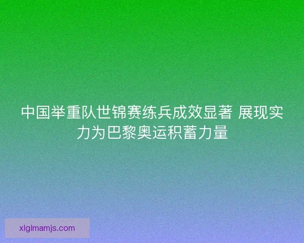 中国举重队世锦赛练兵成效显著 展现实力为巴黎奥运积蓄力量