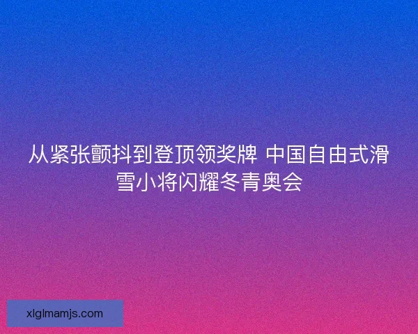 从紧张颤抖到登顶领奖牌 中国自由式滑雪小将闪耀冬青奥会