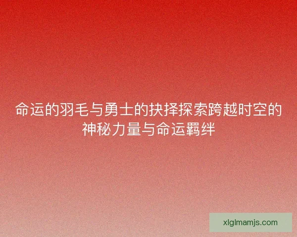 命运的羽毛与勇士的抉择探索跨越时空的神秘力量与命运羁绊