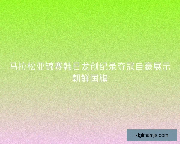 马拉松亚锦赛韩日龙创纪录夺冠自豪展示朝鲜国旗