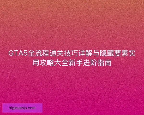 GTA5全流程通关技巧详解与隐藏要素实用攻略大全新手进阶指南