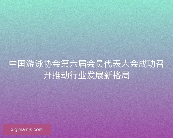 中国游泳协会第六届会员代表大会成功召开推动行业发展新格局