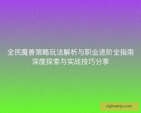 全民魔兽策略玩法解析与职业进阶全指南深度探索与实战技巧分享