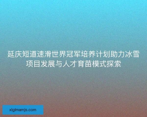 延庆短道速滑世界冠军培养计划助力冰雪项目发展与人才育苗模式探索